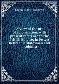 A view of the art of colonization, with present reference to the British Empire: in letters between a statesman and a colonist