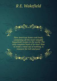 New American home cook book, containing all the most valuable household recipes in the world. The only complete book of its kind. How to make a meal out of nothing. A treasure for rich and poor