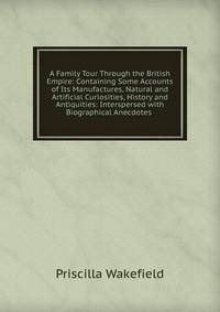 A Family Tour Through the British Empire: Containing Some Accounts of Its Manufactures, Natural and Artificial Curiosities, History and Antiquities: Interspersed with Biographical Anecdotes .