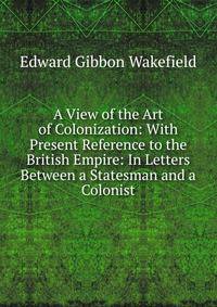 A View of the Art of Colonization: With Present Reference to the British Empire: In Letters Between a Statesman and a Colonist