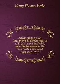 All the Monumental Inscriptions in the Graveyards of Brigham and Bridekirk, Near Cockermouth, in the County of Cumberland, from 1666-1876