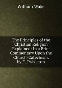The Principles of the Christian Religion Explained: In a Brief Commentary Upon the Church-Catechism. by F. Twisleton