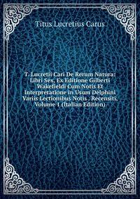T. Lucretii Cari De Rerum Natura: Libri Sex, Ex Editione Gilberti Wakefieldi Cum Notis Et Interpretatione in Usum Delphini Variis Lectionibus Notis . Recensiti, Volume 1 (Italian Edition)