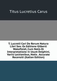 T. Lucretii Cari De Rerum Natura Libri Sex: Ex Editione Gilberti Wakefieldi, Cum Notis Et Interpretatione in Usum Delphini, Variis Lectionibus, Notis . Accurate Recensiti (Italian Edition)