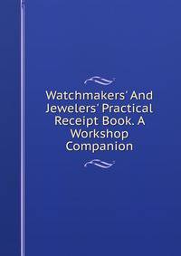 Watchmakers' And Jewelers' Practical Receipt Book. A Workshop Companion