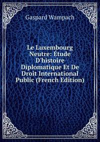 Le Luxembourg Neutre: ?tude D'histoire Diplomatique Et De Droit International Public (French Edition)