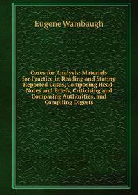 Cases for Analysis: Materials for Practice in Reading and Stating Reported Cases, Composing Head-Notes and Briefs, Criticising and Comparing Authorities, and Compiling Digests