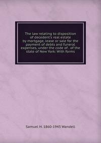 The law relating to disposition of decedent's real estate by mortgage, lease or sale for the payment of debts and funeral expenses, under the code of . of the state of New York: With forms
