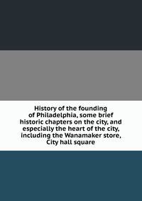 History of the founding of Philadelphia, some brief historic chapters on the city, and especially the heart of the city, including the Wanamaker store, City hall square