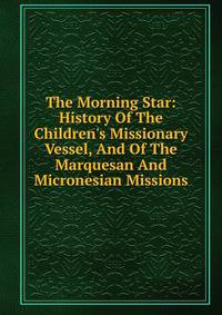 The Morning Star: History Of The Children's Missionary Vessel, And Of The Marquesan And Micronesian Missions
