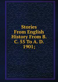 Stories From English History From B. C. 55 To A. D. 1901;
