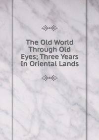 The Old World Through Old Eyes; Three Years In Oriental Lands