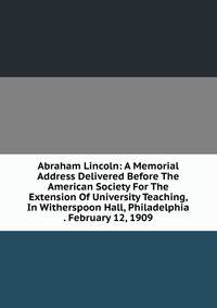 Abraham Lincoln: A Memorial Address Delivered Before The American Society For The Extension Of University Teaching, In Witherspoon Hall, Philadelphia . February 12, 1909