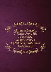 Abraham Lincoln: Tributes From His Associates, Reminiscences Of Soldiers, Statesmen And Citizens