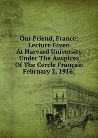 Our Friend, France; Lecture Given At Harvard University Under The Auspices Of The Cercle Fran?ais February 2, 1916;