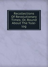 Recollections Of Revolutionary Times; Or, Round About The Yule-log