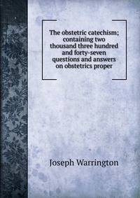 The obstetric catechism; containing two thousand three hundred and forty-seven questions and answers on obstetrics proper