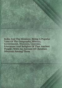 India And The Hindoos: Being A Popular View Of The Geography, History, Government, Manners, Customs, Literature And Religion Of That Ancient People; With An Account Of Christian Missions Among Them