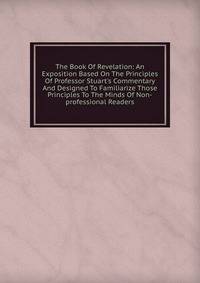 The Book Of Revelation: An Exposition Based On The Principles Of Professor Stuart's Commentary And Designed To Familiarize Those Principles To The Minds Of Non-professional Readers