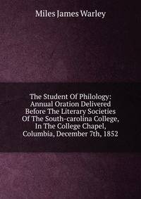 The Student Of Philology: Annual Oration Delivered Before The Literary Societies Of The South-carolina College, In The College Chapel, Columbia, December 7th, 1852