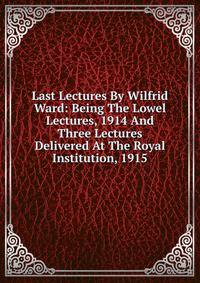 Last Lectures By Wilfrid Ward: Being The Lowel Lectures, 1914 And Three Lectures Delivered At The Royal Institution, 1915