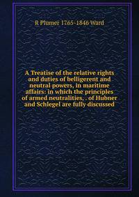 A Treatise of the relative rights and duties of belligerent and neutral powers, in maritime affairs: in which the principles of armed neutralities, . of Hubner and Schlegel are fully discussed