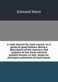 A vade mecum for malt-worms: or, A guide to good fellows. Being a description of the manners and customs of the most eminent publick houses, in and . props (or principal customers) of each house