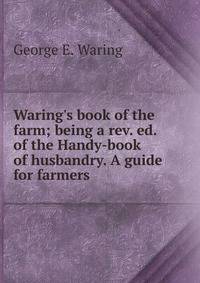 Waring's book of the farm; being a rev. ed. of the Handy-book of husbandry. A guide for farmers.