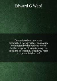 Depreciated currency and diminished railway rates; an inquiry conducted by the Railway world for the purpose of ascertaining the opinions of leading . of railway rates to the diminished val