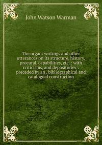 The organ: writings and other utterances on its structure, history, procural, capabilities, etc. : with criticisms, and depositories : preceded by an . bibliographical and catalogual construction