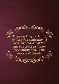 Faith working by charity to Christian edification. A sermon preach'd at the last episcopal visitation for confirmation, in the diocese of Lincoln