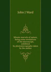 Minute marvels of nature, being some revelations of the microscope, exhibited by photomicrographs taken by the author