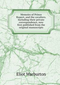 Memoirs of Prince Rupert, and the cavaliers. Including their private correspondence, now first published from the original manuscripts