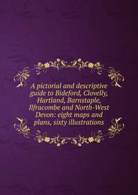 A pictorial and descriptive guide to Bideford, Clovelly, Hartland, Barnstaple, Ilfracombe and North-West Devon: eight maps and plans, sixty illustrations