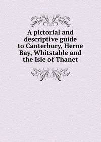 A pictorial and descriptive guide to Canterbury, Herne Bay, Whitstable and the Isle of Thanet