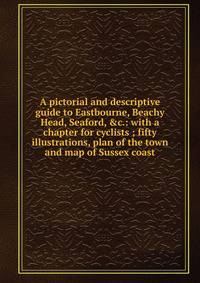 A pictorial and descriptive guide to Eastbourne, Beachy Head, Seaford, &amp;c.: with a chapter for cyclists ; fifty illustrations, plan of the town and map of Sussex coast