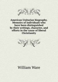 American Unitarian biography. Memoirs of individuals who have been distinguished by their writings, character, and efforts in the cause of liberal Christianity