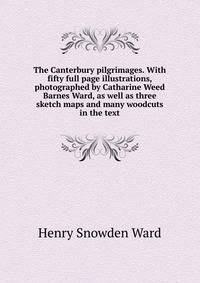 The Canterbury pilgrimages. With fifty full page illustrations, photographed by Catharine Weed Barnes Ward, as well as three sketch maps and many woodcuts in the text