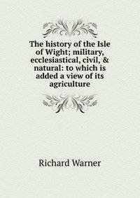 The history of the Isle of Wight; military, ecclesiastical, civil, &amp; natural: to which is added a view of its agriculture