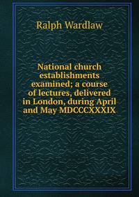 National church establishments examined; a course of lectures, delivered in London, during April and May MDCCCXXXIX