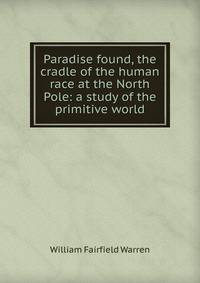 Paradise found, the cradle of the human race at the North Pole: a study of the primitive world
