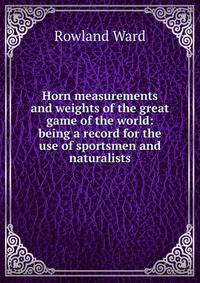 Horn measurements and weights of the great game of the world: being a record for the use of sportsmen and naturalists