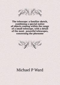 The telescope: a familiar sketch, combining a special notice of objects coming within the range of a small telescope, with a detail of the most . powerful telescopes, concerning the phenome