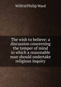 The wish to believe: a discussion concerning the temper of mind in which a reasonable man should undertake religious inquiry