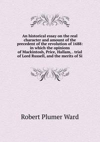 An historical essay on the real character and amount of the precedent of the revolution of 1688: in which the opinions of Mackintosh, Price, Hallam, . trial of Lord Russell, and the merits of Si