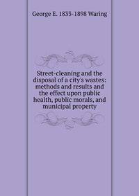 Street-cleaning and the disposal of a city's wastes: methods and results and the effect upon public health, public morals, and municipal property