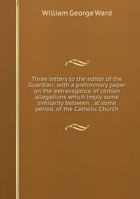 Three letters to the editor of the Guardian: with a preliminary paper on the extravagance of certian allegations which imply some similarity between . at some period, of the Catholic Church