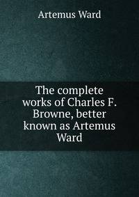 The complete works of Charles F. Browne, better known as Artemus Ward