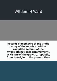 Records of members of the Grand army of the republic, with a complete account of the twentieth national encampment . A History of the growth, . republic, from its origin to the present time