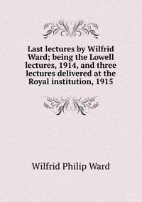 Last lectures by Wilfrid Ward; being the Lowell lectures, 1914, and three lectures delivered at the Royal institution, 1915